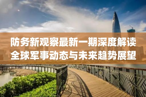 防务新观察最新一期深度解读全球军事动态与未来趋势展望