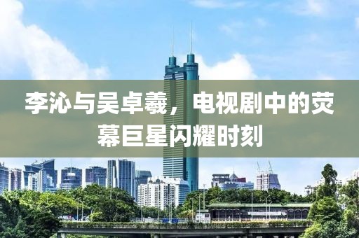 李沁与吴卓羲，电视剧中的荧幕巨星闪耀时刻