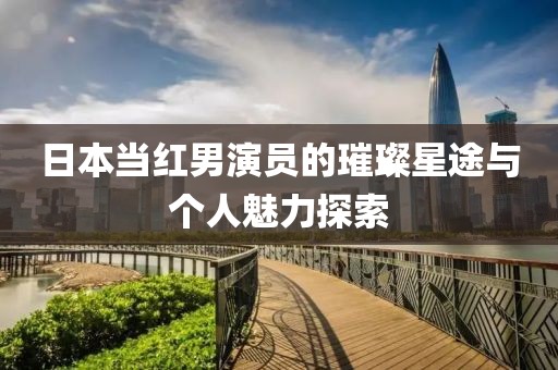 日本当红男演员的璀璨星途与个人魅力探索
