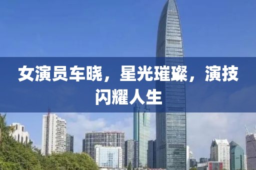 女演员车晓，星光璀璨，演技闪耀人生