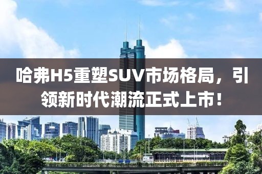 哈弗H5重塑SUV市场格局，引领新时代潮流正式上市！