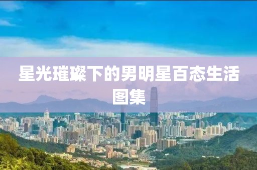 星光璀璨下的男明星百态生活图集