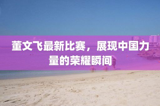 董文飞最新比赛，展现中国力量的荣耀瞬间