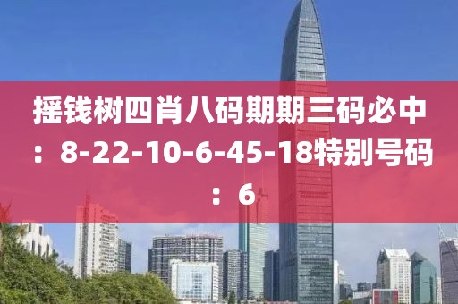 摇钱树四肖八码期期三码必中：8-22-10-6-45-18特别号码：6