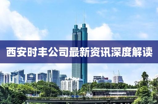 西安时丰公司最新资讯深度解读