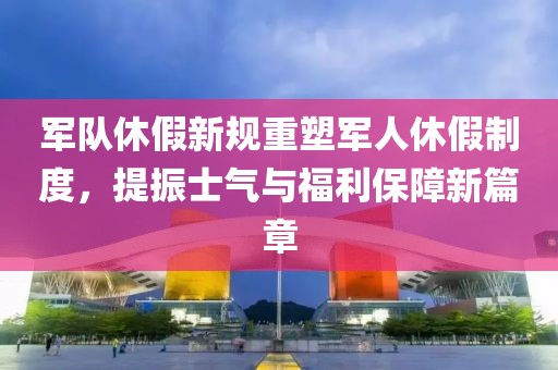 军队休假新规重塑军人休假制度，提振士气与福利保障新篇章