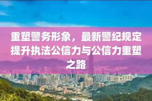 重塑警务形象，最新警纪规定提升执法公信力与公信力重塑之路