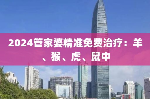 2024管家婆精准免费治疗：羊、猴、虎、鼠中
