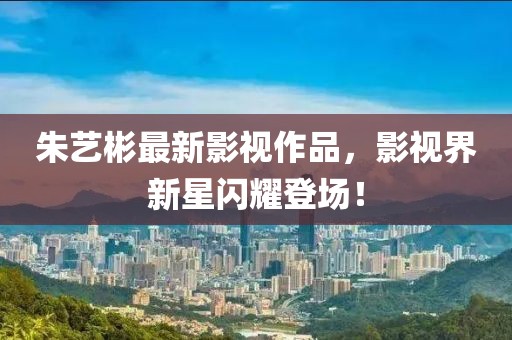 朱艺彬最新影视作品，影视界新星闪耀登场！