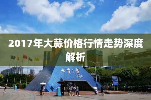 2017年大蒜价格行情走势深度解析