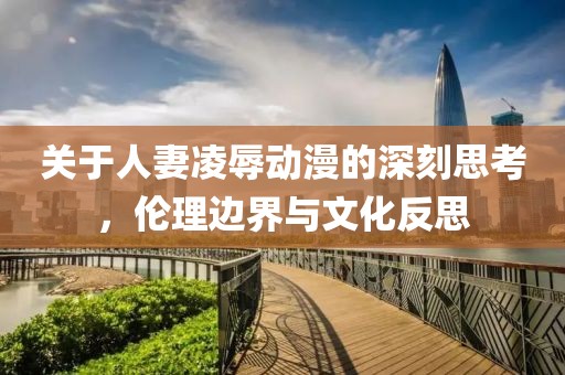 关于人妻凌辱动漫的深刻思考，伦理边界与文化反思
