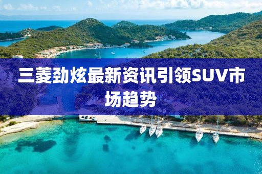三菱劲炫最新资讯引领SUV市场趋势
