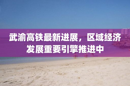 武渝高铁最新进展，区域经济发展重要引擎推进中
