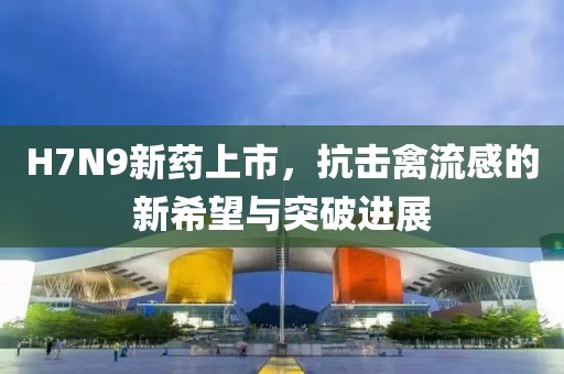 H7N9新药上市，抗击禽流感的新希望与突破进展