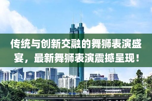 传统与创新交融的舞狮表演盛宴，最新舞狮表演震撼呈现！