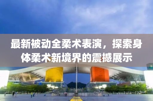 最新被动全柔术表演，探索身体柔术新境界的震撼展示