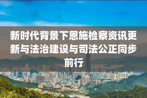 新时代背景下恩施检察资讯更新与法治建设与司法公正同步前行