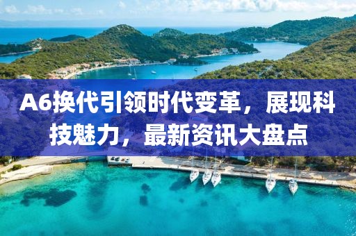 A6换代引领时代变革，展现科技魅力，最新资讯大盘点