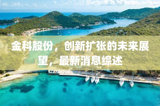 金科股份，创新扩张的未来展望，最新消息综述
