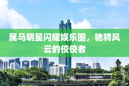 属马明星闪耀娱乐圈，驰骋风云的佼佼者