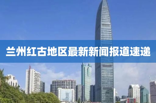 兰州红古地区最新新闻报道速递