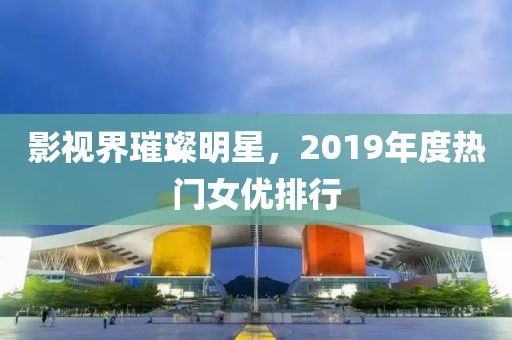 影视界璀璨明星，2019年度热门女优排行