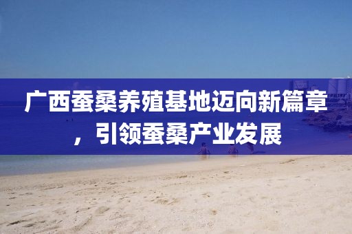 广西蚕桑养殖基地迈向新篇章，引领蚕桑产业发展