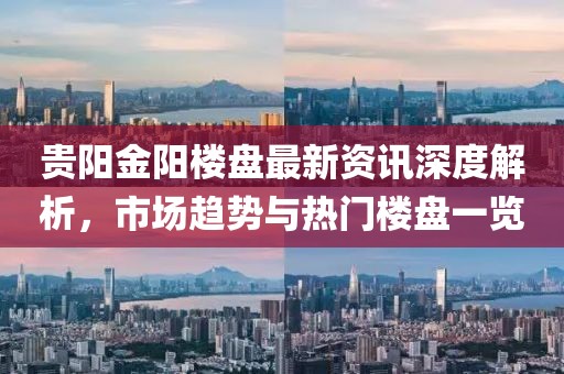贵阳金阳楼盘最新资讯深度解析，市场趋势与热门楼盘一览