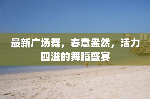 最新广场舞，春意盎然，活力四溢的舞蹈盛宴