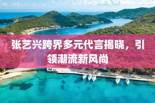 张艺兴跨界多元代言揭晓，引领潮流新风尚