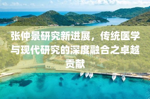 张仲景研究新进展，传统医学与现代研究的深度融合之卓越贡献