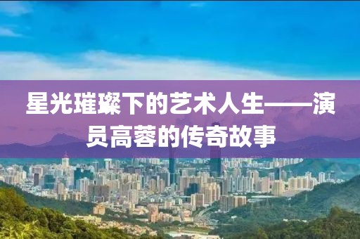 星光璀璨下的艺术人生——演员高蓉的传奇故事