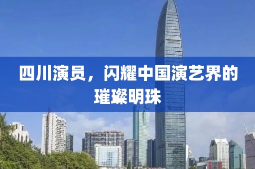 四川演员，闪耀中国演艺界的璀璨明珠