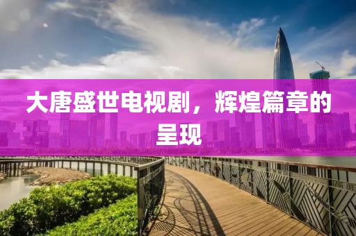 大唐盛世电视剧，辉煌篇章的呈现