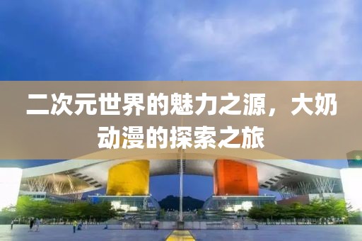 二次元世界的魅力之源，大奶动漫的探索之旅