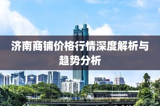 济南商铺价格行情深度解析与趋势分析