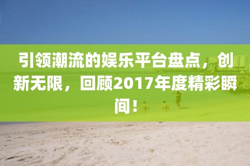 引领潮流的娱乐平台盘点，创新无限，回顾2017年度精彩瞬间！