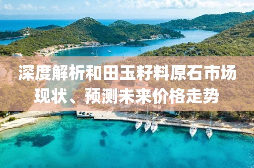 深度解析和田玉籽料原石市场现状、预测未来价格走势
