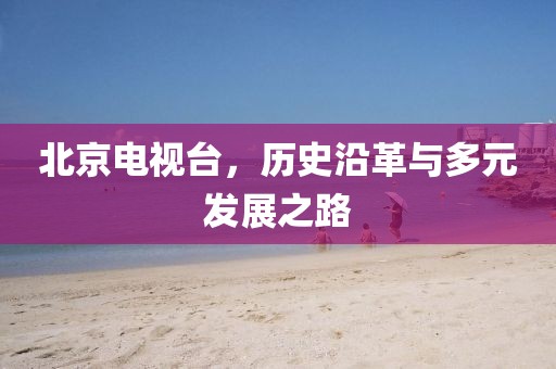 北京电视台，历史沿革与多元发展之路