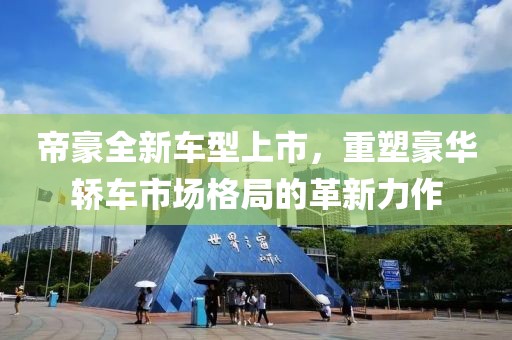 帝豪全新车型上市，重塑豪华轿车市场格局的革新力作