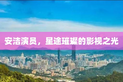 安洁演员，星途璀璨的影视之光
