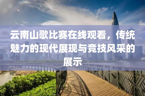云南山歌比赛在线观看，传统魅力的现代展现与竞技风采的展示