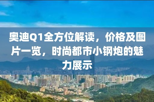 奥迪Q1全方位解读，价格及图片一览，时尚都市小钢炮的魅力展示