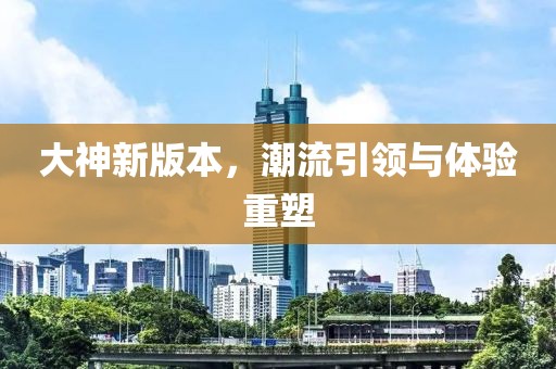 大神新版本，潮流引领与体验重塑