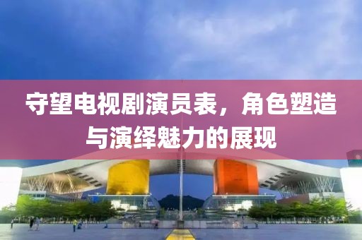 守望电视剧演员表，角色塑造与演绎魅力的展现
