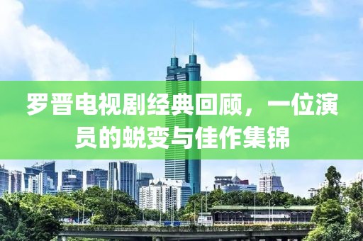 罗晋电视剧经典回顾，一位演员的蜕变与佳作集锦