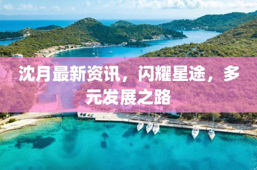 沈月最新资讯，闪耀星途，多元发展之路