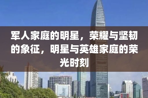 军人家庭的明星，荣耀与坚韧的象征，明星与英雄家庭的荣光时刻