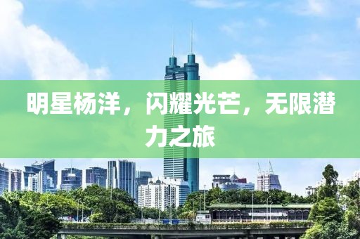明星杨洋，闪耀光芒，无限潜力之旅