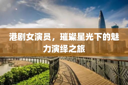 港剧女演员，璀璨星光下的魅力演绎之旅